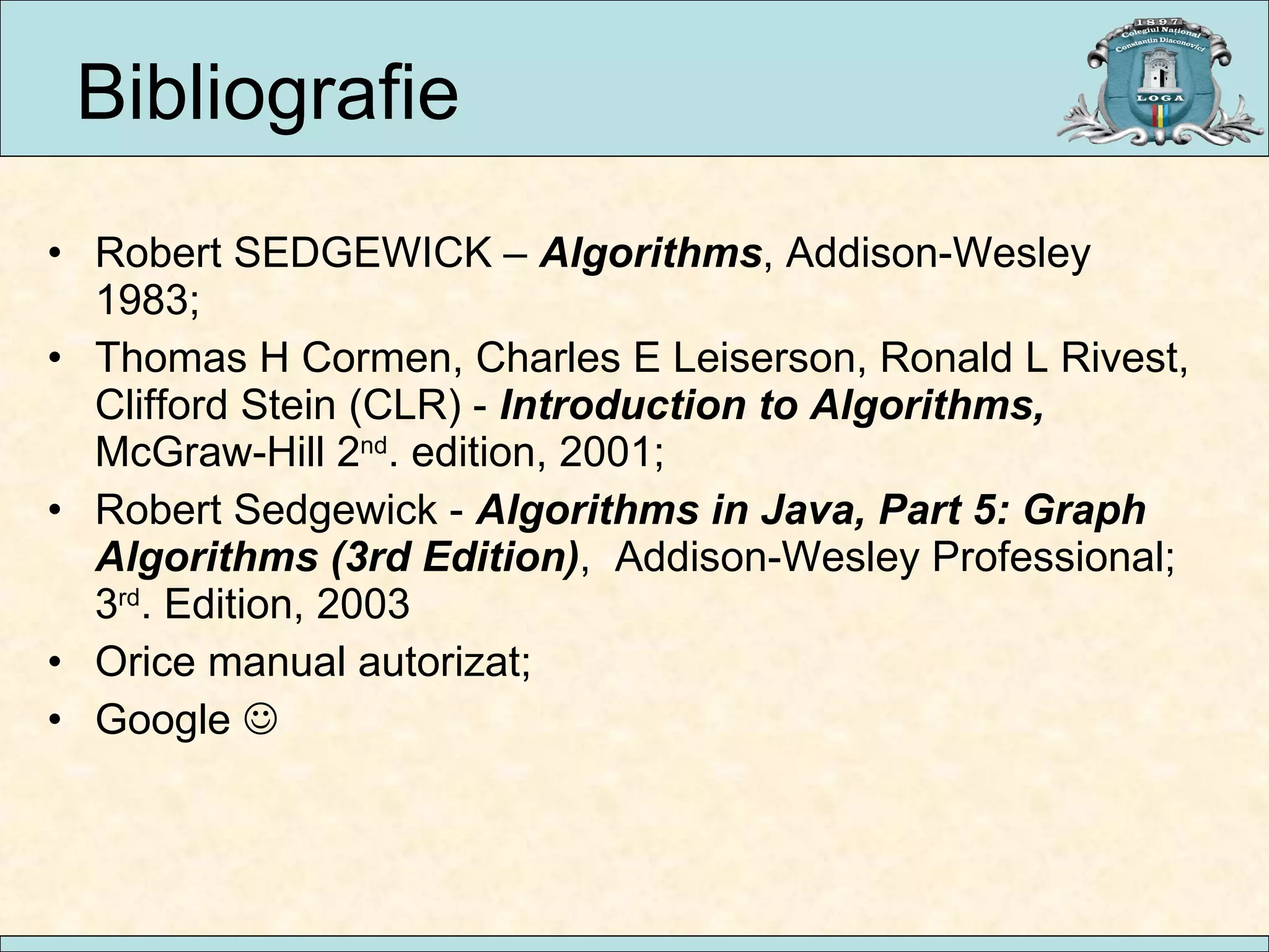 Bibliografie Robert SEDGEWICK –  Algorithms , Addison-Wesley 1983; Thomas H Cormen, Charles E Leiserson, Ronald L Rivest, Clifford Stein (CLR) -  Introduction to Algorithms,  McGraw-Hill 2 nd . edition, 2001; Robert Sedgewick -  Algorithms in Java, Part 5: Graph Algorithms (3rd Edition) ,  Addison-Wesley Professional; 3 rd . Edition, 2003  Orice manual autorizat; Google   
