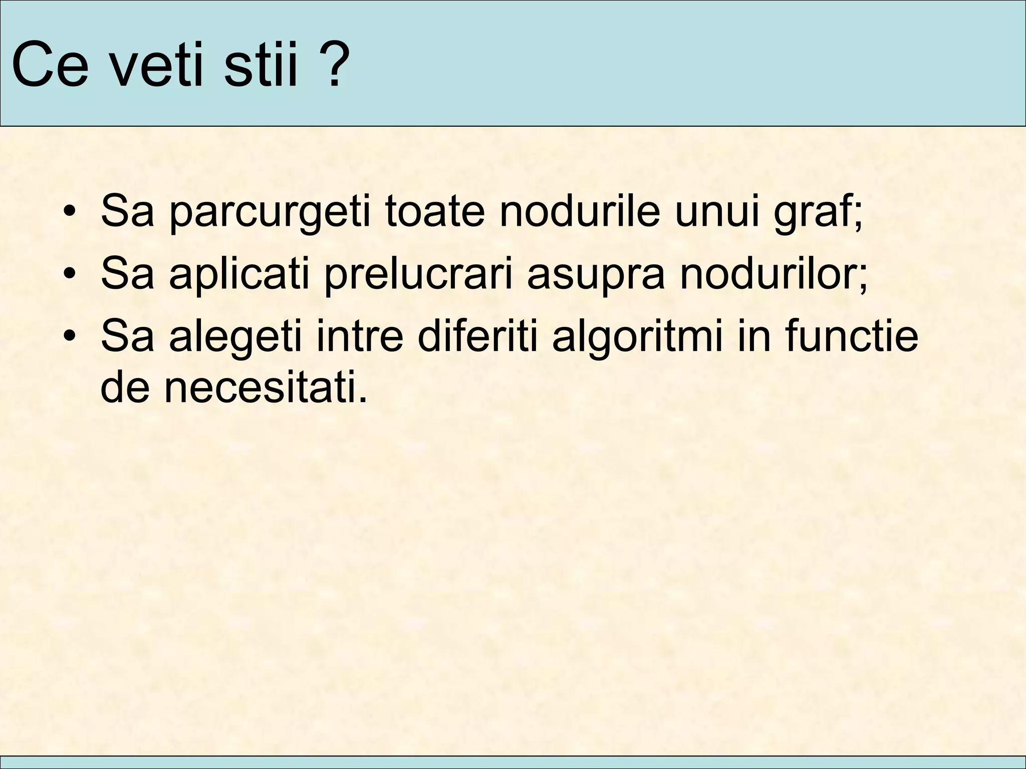 Ce veti stii ? Sa parcurgeti toate nodurile unui graf; Sa aplicati prelucrari asupra nodurilor; Sa alegeti intre diferiti algoritmi in functie de necesitati. 