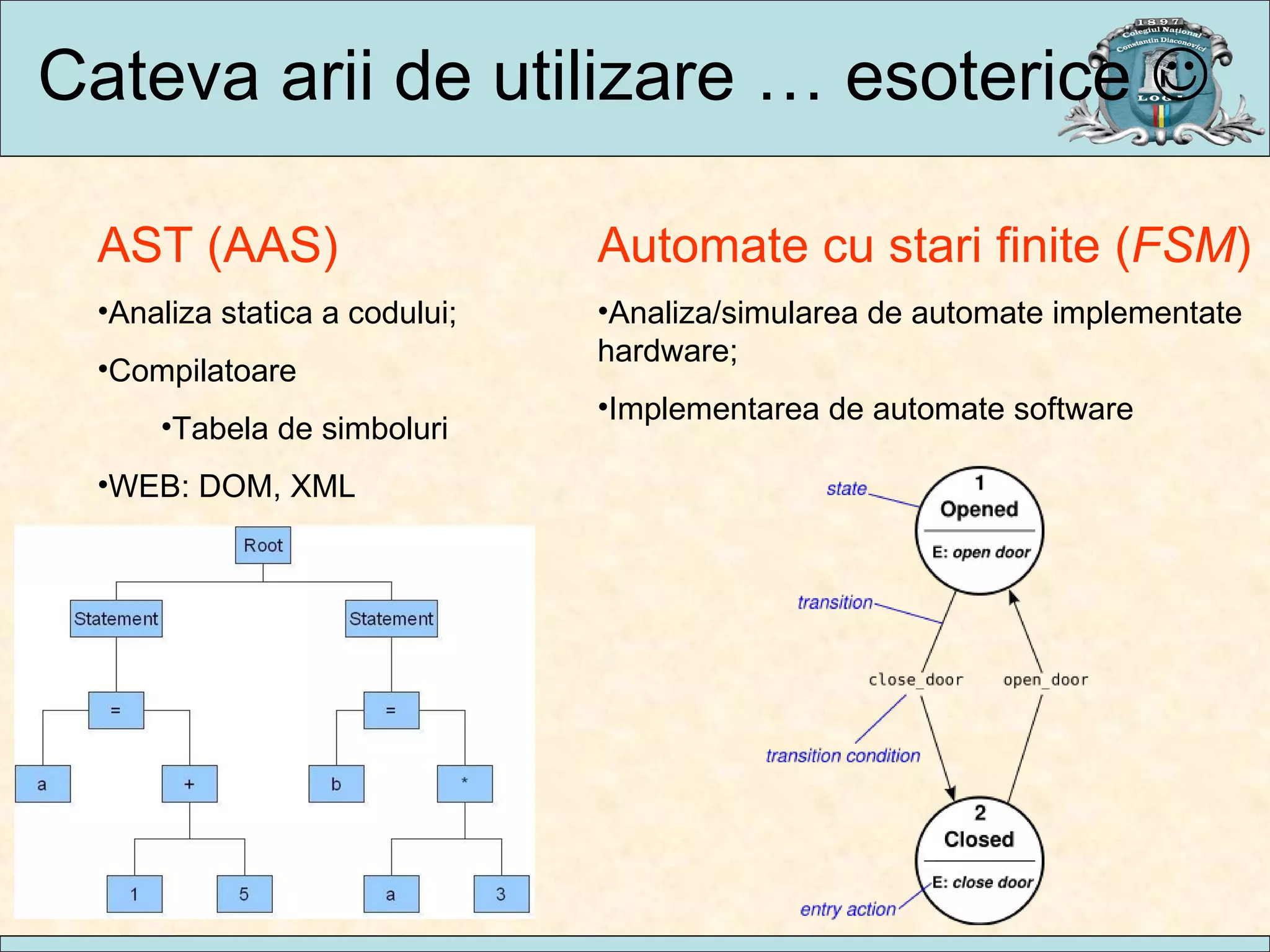 Cateva arii de utilizare … esoterice   AST (AAS) Analiza statica a codului; Compilatoare Tabela de simboluri WEB: DOM, XML Automate cu stari finite ( FSM ) Analiza/simularea de automate implementate hardware; Implementarea de automate software 