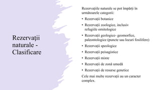 Rezervaţii
naturale -
Clasificare
Rezervațiile naturale se pot împărți în
următoarele categorii:
• Rezervații botanice
• Rezervații zoologice, inclusiv
refugiile ornitologice
• Rezervații geologice- geomorfice,
paleontologice (puncte sau locuri fosilifere)
• Rezervații speologice
• Rezervații peisagistice
• Rezervații mixte
• Rezervații de zonă umedă
• Rezervații de resurse genetice
Cele mai multe rezervații au un caracter
complex.
 