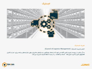 ‫لجستیک‬ ‫تعریف‬
‫لجستیک‬ ‫مدیریت‬ ‫انجمن‬
‫به‬‫آن‬‫بخش‬‫از‬‫پروسه‬‫زنجیره‬‫تأمین‬‫گفته‬‫می‬‫شود‬‫که‬‫با‬‫هدف‬‫جوابگویی‬‫به‬‫نیازهای‬‫مشتریان‬‫نهایی‬‫فرایندهای‬‫برنامه‬،‫ریزی‬‫اجرا‬‫و‬‫کنترل‬
‫فعالیتهای‬‫حمل‬‫و‬‫ذخیره‬‫سازی‬،‫کاال‬‫خدمات‬‫و‬‫اطالعات‬‫را‬‫از‬‫مبدأ‬‫تا‬‫نقطه‬‫مصرف‬‫مدیریت‬‫می‬‫کند‬.
‫لجستیک‬
 