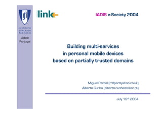 IADIS e-Society 2004



 Lisbon
Portugal
                 Building multi-services
               in personal mobile devices
           based on partially trusted domains



                           Miguel Pardal (mflpar@yahoo.co.uk)
                       Alberto Cunha (alberto.cunha@inesc.pt)


                                              July 19th 2004
 