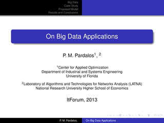 Big Data
Case Study
Proposed Model
Results and Conclusions
On Big Data Applications
P. M. Pardalos1, 2
1Center for Applied Optimization
Department of Industrial and Systems Engineering
University of Florida
2Laboratory of Algorithms and Technologies for Networks Analysis (LATNA)
National Research University Higher School of Economics
ItForum, 2013
P. M. Pardalos, On Big Data Applications
 