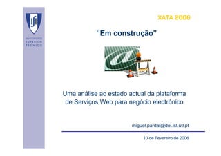 XATA 2006

           “Em construção”




Uma análise ao estado actual da plataforma
 de Serviços Web para negócio electrónico


                       miguel.pardal@dei.ist.utl.pt

                            10 de Fevereiro de 2006
 