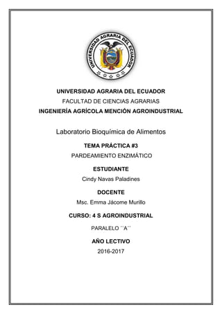 UNIVERSIDAD AGRARIA DEL ECUADOR
FACULTAD DE CIENCIAS AGRARIAS
INGENIERÍA AGRÍCOLA MENCIÓN AGROINDUSTRIAL
Laboratorio Bioquímica de Alimentos
TEMA PRÁCTICA #3
PARDEAMIENTO ENZIMÁTICO
ESTUDIANTE
Cindy Navas Paladines
DOCENTE
Msc. Emma Jácome Murillo
CURSO: 4 S AGROINDUSTRIAL
PARALELO ´´A´´
AÑO LECTIVO
2016-2017
 