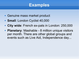Examples

   Genuine mass market product
   Small: London Cyclist 40,000
   City wide: French ex-pats in London: 250,000
   Planetary: Mashable - 8 million unique visitors
    per month. There are other global groups and
    events such as Live Aid, Independence day...
 