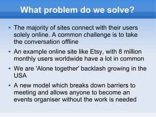 What problem do we solve?
   The majority of sites connect with their users
    solely online. A common challenge is to take
    the conversation offline
   An example online site like Etsy, with 8 million
    monthly users worldwide have a lot in common
   We are 'Alone together' backlash growing in the
    USA
   A new model which breaks down barriers to
    meeting and allows anyone to become an
    events organiser without the work is needed
 