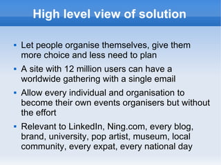 High level view of solution

   Let people organise themselves, give them
    more choice and less need to plan
   A site with 12 million users can have a
    worldwide gathering with a single email
   Allow every individual and organisation to
    become their own events organisers but without
    the effort
   Relevant to LinkedIn, Ning.com, every blog,
    brand, university, pop artist, museum, local
    community, every expat, every national day
 