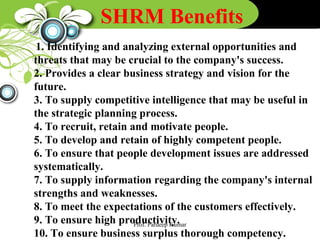 SHRM Benefits
1. Identifying and analyzing external opportunities and
threats that may be crucial to the company's success.
2. Provides a clear business strategy and vision for the
future.
3. To supply competitive intelligence that may be useful in
the strategic planning process.
4. To recruit, retain and motivate people.
5. To develop and retain of highly competent people.
6. To ensure that people development issues are addressed
systematically.
7. To supply information regarding the company's internal
strengths and weaknesses.
8. To meet the expectations of the customers effectively.
9. To ensure high productivity.
10. To ensure business surplus thorough competency.
Prof. Pardeep Kumar
 