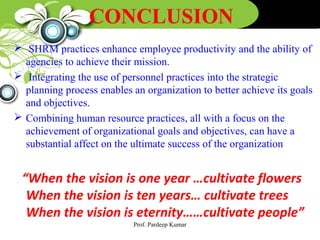 CONCLUSION
 SHRM practices enhance employee productivity and the ability of
agencies to achieve their mission.
 Integrating the use of personnel practices into the strategic
planning process enables an organization to better achieve its goals
and objectives.
 Combining human resource practices, all with a focus on the
achievement of organizational goals and objectives, can have a
substantial affect on the ultimate success of the organization
“When the vision is one year …cultivate flowers
When the vision is ten years… cultivate trees
When the vision is eternity……cultivate people”
Prof. Pardeep Kumar
 
