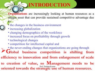 INTRODUCTION
Organizations are increasingly looking at human resources as a
unique asset that can provide sustained competitive advantage due
to
• the changes in the business environment
• increasing globalization
• changing demographics of the workforce
• increased focus on profitability through growth
• technological changes
• competition for intellectual capital and
• the never-ending changes that organizations are going through
Global business competition is shifting from
efficiency to innovation and from enlargement of scale
to creation of value, so Management needs to be
oriented towards the strategic use of human resources.
Prof. Pardeep Kumar
 