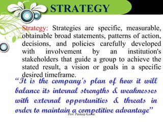 STRATEGY
Strategy: Strategies are specific, measurable,
obtainable broad statements, patterns of action,
decisions, and policies carefully developed
with involvement by an institution's
stakeholders that guide a group to achieve the
stated result, a vision or goals in a specific
desired timeframe.
“It is the company's plan of how it will
balance its internal strengths & weaknesses
with external opportunities & threats in
order to maintain a competitive advantage”Prof. Pardeep Kumar
 
