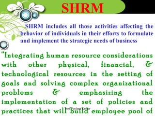 SHRM
SHRM includes all those activities affecting the
behavior of individuals in their efforts to formulate
and implement the strategic needs of business
“Integrating human resource considerations
with other physical, financial, &
technological resources in the setting of
goals and solving complex organizational
problems & emphasizing the
implementation of a set of policies and
practices that will build employee pool ofProf. Pardeep Kumar
 