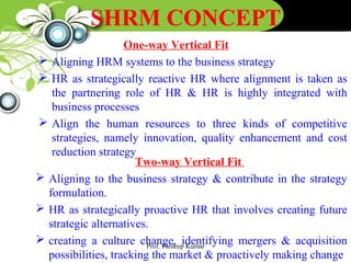 SHRM CONCEPT
One-way Vertical Fit
 Aligning HRM systems to the business strategy
 HR as strategically reactive HR where alignment is taken as
the partnering role of HR & HR is highly integrated with
business processes
 Align the human resources to three kinds of competitive
strategies, namely innovation, quality enhancement and cost
reduction strategy
Two-way Vertical Fit
 Aligning to the business strategy & contribute in the strategy
formulation.
 HR as strategically proactive HR that involves creating future
strategic alternatives.
 creating a culture change, identifying mergers & acquisition
possibilities, tracking the market & proactively making change
Prof. Pardeep Kumar
 