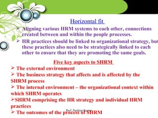 Horizontal fit
 Aligning various HRM systems to each other, connections
created between and within the people processes.
 HR practices should be linked to organizational strategy, but
these practices also need to be strategically linked to each
other to ensure that they are promoting the same goals.
Five key aspects to SHRM
 The external environment
 The business strategy that affects and is affected by the
SHRM process
 The internal environment – the organizational context within
which SHRM operates
SHRM comprising the HR strategy and individual HRM
practices
 The outcomes of the process of SHRM
Prof. Pardeep Kumar
 