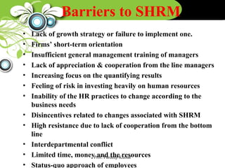Barriers to SHRM
• Lack of growth strategy or failure to implement one.
• Firms’ short-term orientation
• Insufficient general management training of managers
• Lack of appreciation & cooperation from the line managers
• Increasing focus on the quantifying results
• Feeling of risk in investing heavily on human resources
• Inability of the HR practices to change according to the
business needs
• Disincentives related to changes associated with SHRM
• High resistance due to lack of cooperation from the bottom
line
• Interdepartmental conflict
• Limited time, money and the resources
• Status-quo approach of employees
Prof. Pardeep Kumar
 
