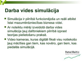 Darba vides simulācija
   Simulācija ir pilnībā funkcionējoša un reāli atbilst
    īstai mazumtirdzniecības biznesa videi.
   Ar noteiktu mērķi izveidotā darba vides
    simulācija ļauj dalībniekiem pilnībā izprast
    teorijas pielietošanu praksē.
   Video kameras, kuras digitāli fiksē visu notiekošo
    ļauj mācīties gan tiem, kas novēro, gan tiem, kas
    piedalās simulācijā.
 
