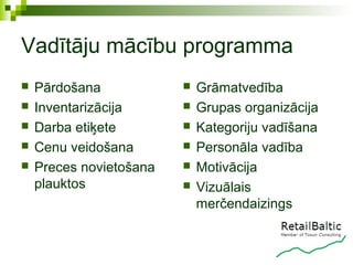 Vadītāju mācību programma
   Pārdošana               Grāmatvedība
   Inventarizācija         Grupas organizācija
   Darba etiķete           Kategoriju vadīšana
   Cenu veidošana          Personāla vadība
   Preces novietošana      Motivācija
    plauktos                Vizuālais
                             merčendaizings
 