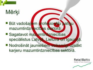 Mērķi
 Būt vadošajiem profesionālo palīgu
  mazumtirdzniecības sektorā.
 Sagatavot mazumtirdzniecības
  speciālistus Latvijā, Lietuvā un Igaunijā.
 Nodrošināt jauniešiem veiksmīgi uzsākt
  karjeru mazumtirdzniecības sektorā.
 