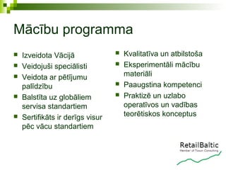 Mācību programma
   Izveidota Vācijā                 Kvalitatīva un atbilstoša
   Veidojuši speciālisti            Eksperimentāli mācību
   Veidota ar pētījumu               materiāli
    palīdzību                        Paaugstina kompetenci
   Balstīta uz globāliem            Praktizē un uzlabo
    servisa standartiem               operatīvos un vadības
   Sertifikāts ir derīgs visur       teorētiskos konceptus
    pēc vācu standartiem
 
