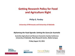 Getting Research Policy for Food and Agriculture Right Philip G. Pardey University of Minnesota and University of Adelaide Reframing the Food Agenda: Setting the Scene for Australia Australian Agricultural and Resource Economics Society Conference  University of Adelaide, Plant Research Centre, Waite Campus Friday August 19, 2011 