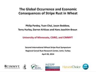 The Global Occurrence and Economic
Consequences of Stripe Rust in Wheat
Philip Pardey, Yuan Chai, Jason Beddow,
Terry Hurley, Darren Kriticos and Hans Joachim-Braun
University of Minnesota, CSIRO, and CIMMYT
Second International Wheat Stripe Rust Symposium
Regional Cereal Rust Research Center, Izmir, Turkey
April 28, 2014
 