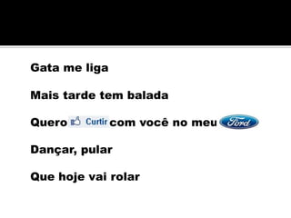 Gata me liga

Mais tarde tem balada

Quero curtir com você no meu

Dançar, pular

Que hoje vai rolar
 