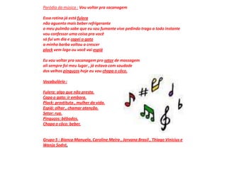 Paródia da música :Vou voltar pra sacanagem Essa rotina já está fuleranão aguento mais beber refrigerante o meu pulmão sabe que eu sou fumante vive pedindo trago a todo instante vou confessar uma coisa pra você só fui um dia e capei o gatoa minha barba voltou a crescer plock vem logo ou você vai espiáEu vou voltar pra sacanagem pro setor de massagem ali sempre foi meu lugar , já estava com saudade dos velhos pinguços hoje eu vou chapa o côco.Vocabulário :Fulera: algo que não presta.Capa o gato: ir embora.Plock: prostituta , mulher da vida.Espiá: olhar , chamar atenção.Setor: rua.Pinguços: bêbados.Chapa o côco: beber.Grupo 5 : Bianca Manuela, Caroline Meira , Jorvana Brasil , Thiago Vinicius e Wanja Sodré.