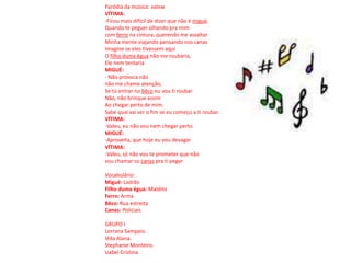 Paródia da música: valewVÍTIMA:-Ficou mais difícil de dizer que não é migué.Quando te peguei olhando pra mimcom ferro na cintura, querendo me assaltarMinha mente viajando pensando nos canasImagine se eles tivessem aquiO filho duma égua não me roubaria,Ele nem tentariaMIGUÉ:- Não provoca nãonão me chame atenção,Se tú entrar no bêco eu vou ti roubarNão, não brinque assimAo chegar perto de mim.Sabe qual vai ser o fim se eu começo a ti roubar.VÍTIMA:-Valeu, eu não vou nem chegar perto MIGUÉ:-Aproveita, que hoje eu vou devagarVÍTIMA:-Valeu, só não vou te prometer que não vou chamar os canas pra ti pegarVocabulário:Migué: LadrãoFilho duma égua: MalditoFerro: ArmaBêco: Rua estreitaCanas: PoliciaisGRUPO ILorrana Sampaio.IêdaAlana.Stephanie Monteiro.Izabel Cristina.