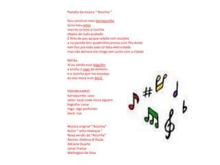 Parodiada música “ Rosinha “Vou construir meu barraquinholá no meu setor mas eu só levo a rosinha depois de tudo acabadoÉ feita de pau apique colada com eucatexe na parede tem quadrinhos presos com fita durextem fios pra todo lado só falta eletricidade mas não demora ela chega vem junto com a cidadeRefrão:Ai eu vendo esse bagulhoe encho o rego de dinheiroe a rosinha que me esqueçaeu vou mora num becô.VOCABULARIO:barraquinho: casasetor: local onde mora alguembagulho: coisa rego: algo profundobecô: rua Música original “ Rosinha”Autor:“ jeito moleque “Nova versão da “Rosinha”Alunos: Hellena di PaulaAdriane DuarteJonas FrançaWellington da Silva 