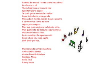 Paródia da música ''Muita calma nessa hora''Eu não sou o tal Vacilo legal mas vê lá como fala Égua ter que te bajularTe ouvir gritar na moral é melhor Parar tô te dando uma parada Menos bem menos chatice o que eu quero É carinho mas só me dá dura segura,amor,seguraMas que mais paciência to falando sério,Mas quando to de frescura segura,amor,seguraMuita calma nessa hora Eu to mordido não aguento mais Baixa a bola vou capa o gatoSem olhar pra trás.Musica:Muita calma nessa hora Artista:Exalta Samba Alunos:Danielle CardosoGleidson Aleixo Paulo JoséRaony Souza