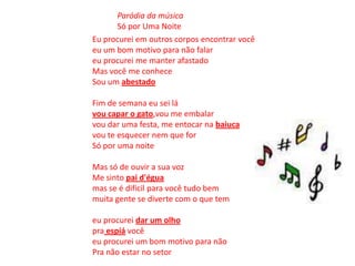 Eu procurei em outros corpos encontrar vocêeu um bom motivo para não falareu procurei me manter afastadoMas você me conheceSou um abestado Fim de semana eu sei lávou capar o gato,vou me embalarvou dar uma festa, me entocar na baiucavou te esquecer nem que forSó por uma noite Mas só de ouvir a sua vozMe sinto pai d'éguamas se é dificil para você tudo bemmuita gente se diverte com o que tem eu procurei dar um olhopraespiá vocêeu procurei um bom motivo para nãoPra não estar no setor Paródia da músicaSó por Uma Noite