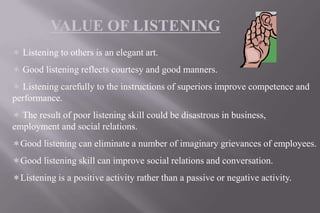 VALUE OF LISTENING
 Listening to others is an elegant art.
 Good listening reflects courtesy and good manners.
 Listening carefully to the instructions of superiors improve competence and
performance.
 The result of poor listening skill could be disastrous in business,
employment and social relations.
Good listening can eliminate a number of imaginary grievances of employees.
Good listening skill can improve social relations and conversation.
Listening is a positive activity rather than a passive or negative activity.
 