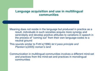   Language acquisition and use in multilingual communities   Meaning does not reside in the language but produced in practice as a result, individuals in such societies acquire more synergy and serendipity and develop positive attitudes to variations in speech in the process of “coming out” from their own language-codes to a neutral ground This sounds similar to Firth’s(1996)  let it pass principle and Planken’s(2005) noman’s land Communication in multilingual communities involves a different mind-set and practices from the mind-set and practices in monolingual communities 