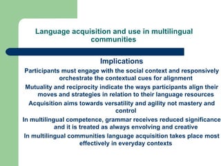 Language acquisition and use in multilingual communities   Implications Participants must engage with the social context and responsively orchestrate the contextual cues for alignment Mutuality and reciprocity indicate the ways participants align their moves and strategies in relation to their language resources Acquisition aims towards versatility and agility not mastery and control In multilingual competence, grammar receives reduced significance and it is treated as always envolving and creative In multilingual communities language acquisition takes place most effectively in everyday contexts 