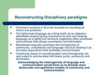 Reconstructing Disciplinary paradigms   Dominant construct in SLA are founded on monolingual norms and practices The field treats language as a thing itself, as an objective identifiable product giving importance to form and treating language as a tightly knit structure neglecting other processes and practices that always accompany communication Mainstream linguistic prioritizes the homogeneity of community, competence and language structure treating it as the basic requirement that facilitates communication Constructs based on monolingualism and homogeneity are well suited to communities that desire purity, exclusivity and domination Acknowledging the heterogeneity of language and communication would force us to develop more democratic and egalitarian models of community and communication 