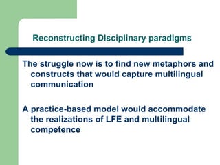 Reconstructing Disciplinary paradigms   The struggle now is to find new metaphors and constructs that would capture multilingual communication A practice-based model would accommodate the realizations of LFE and multilingual competence 