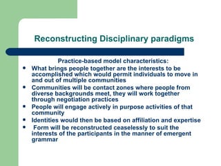 Reconstructing Disciplinary paradigms Practice-based model characteristics: What brings people together are the interests to be accomplished which would permit individuals to move in and out of multiple communities Communities will be contact zones where people from diverse backgrounds meet, they will work together through negotiation practices People will engage actively in purpose activities of that community Identities would then be based on affiliation and expertise Form will be reconstructed ceaselessly to suit the interests of the participants in the manner of emergent grammar 