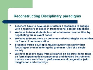 Reconstructing Disciplinary paradigms   Teachers have to develop in students a readiness to engage with a repertoire of codes in transnational contact situations We have to train students to shuttle between communities by negotiating the relevant codes We have to focus more on communicative strategies rather than on forms of communication Students would develop language awareness rather than focusing only on mastering the grammar rules of a single variety We have to move away from a reliance on discrete-items tests on formal grammatical competence and develop instruments that are more sensitive to performance and pragmatics (with imagination and creativity) 