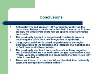 Conclusions Although Firth and Wagner (1997) argued for rectifying the imbalanced between the dichotomies that characterize SLA we are now moving toward more radical options of reframing the constructs The previously ignored or suppressed constructs are now becoming the basis for a new integration or synthesis. Language acquisition is based on performance strategies, purposive uses of the language and interpersonal negotiations in fluid communicative contexts. The previously dominant constructs such as form, cognition and the individual are not eradicated but get redefined to adopt hybrid, variable, situational and proccesual characteristics they did not have before. These are treated in a more socially embedded, internationally open and ecologically situated manner. 
