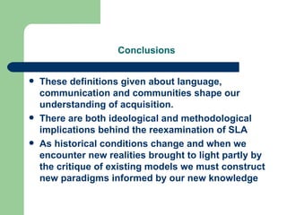 Conclusions   These definitions given about language, communication and communities shape our understanding of acquisition. There are both ideological and methodological implications behind the reexamination of SLA As historical conditions change and when we encounter new realities brought to light partly by the critique of existing models we must construct new paradigms informed by our new knowledge 