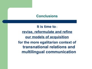 Conclusions  It is time to  : revise, reformulate and refine our models of acquisition   for the more egalitarian context of   transnational relations and multilingual communication 