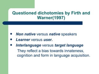 Questioned dichotomies by Firth and Warner(1997) Non native  versus  native  speakers Learner  versus  user. Interlanguage  versus  target language They reflect a bias towards innateness, cognition and form in language acquisition. 