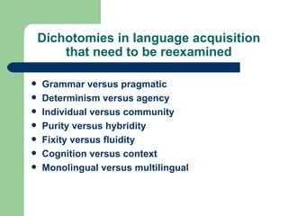 Dichotomies in language acquisition that need to be reexamined Grammar versus pragmatic Determinism versus agency Individual versus community Purity versus hybridity Fixity versus fluidity Cognition versus context Monolingual versus multilingual 