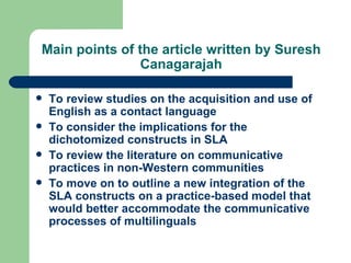 Main points of the article written by Suresh Canagarajah To review studies on the acquisition and use of English as a contact language To consider the implications for the dichotomized constructs in SLA To review the literature on communicative practices in non-Western communities To move on to outline a new integration of the SLA constructs on a practice-based model that would better accommodate the communicative processes of multilinguals  