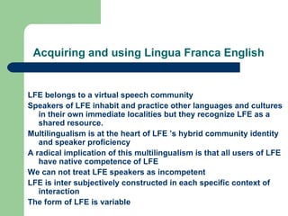 Acquiring and using Lingua Franca English LFE belongs to a virtual speech community Speakers of LFE inhabit and practice other languages and cultures in their own immediate localities but they recognize LFE as a shared resource. Multilingualism is at the heart of LFE ’s hybrid community identity and speaker proficiency A radical implication of this multilingualism is that all users of LFE have native competence of LFE We can not treat LFE speakers as incompetent LFE is inter subjectively constructed in each specific context of interaction The form of LFE is variable 