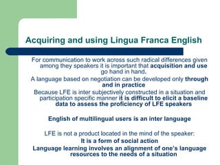 Acquiring and using Lingua Franca English For communication to work across such radical differences given among they speakers it is important that  acquisition and use  go hand in hand . A language based on negotiation can be developed only  through and in practice Because LFE is inter subjectively constructed in a situation and participation specific manner  it is difficult to elicit a baseline data to assess the proficiency of LFE speakers English of multilingual users is an inter language LFE is not a product located in the mind of the speaker: It is a form of social action Language learning involves an alignment of one’s language resources to the needs of a situation 