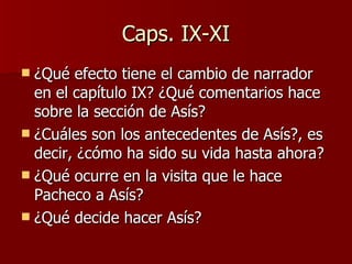 Caps. IX-XI ¿Qué efecto tiene el cambio de narrador en el capítulo IX? ¿Qué comentarios hace sobre la sección de Asís? ¿Cuáles son los antecedentes de Asís?, es decir, ¿cómo ha sido su vida hasta ahora? ¿Qué ocurre en la visita que le hace Pacheco a Asís? ¿Qué decide hacer Asís? 