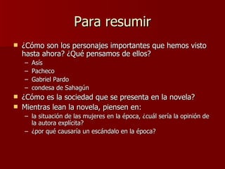 Para resumir ¿Cómo son los personajes importantes que hemos visto hasta ahora? ¿Qué pensamos de ellos? Asís Pacheco Gabriel Pardo condesa de Sahagún ¿Cómo es la sociedad que se presenta en la novela?  Mientras lean la novela, piensen en:  la situación de las mujeres en la época, ¿cuál sería la opinión de la autora explícita? ¿por qué causaría un escándalo en la época? 