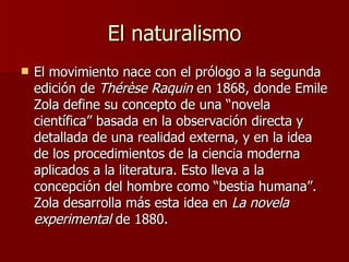 El naturalismo El movimiento nace con el prólogo a la segunda edición de  Thérèse Raquin  en 1868, donde Emile Zola define su concepto de una “novela científica” basada en la observación directa y detallada de una realidad externa, y en la idea de los procedimientos de la ciencia moderna aplicados a la literatura. Esto lleva a la concepción del hombre como “bestia humana”. Zola desarrolla más esta idea en  La novela experimental  de 1880.  